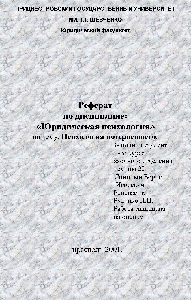 Подпись: ПРИДНЕСТРОВСКИЙ ГОСУДАРСТВЕННЫЙ УНИВЕРСИТЕТ
ИМ. Т.Г. ШЕВЧЕНКО
Юридический факультет






Реферат
по дисциплине: 
«Юридическая психология»
на тему: Психология потерпевшего.
								Выполнил студент
2-го курса
заочного отделения
группы 22
Синицын Борис
 Игоревич
Рецензент:
Руденко Н.Н.
Работа защищена
на оценку ________



Тирасполь 2001.
